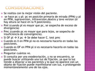    Se realiza con la mejor visión del paciente.
    se hace pc y pl: pc en posición primaria de mirada (PPM) y pl
    en PPM, supraversion, infraversion,dextro y levo version (si
    hay altura se hace en la 9 posiciones).
   Pml (cuando pl es mayor que pc, se sospecha de exceso de
    divergencia)
   Pmc (cuando pc es mayor que para lejos, se sospecha de
    insuficiencia de convergencia).
   Si OF pl  X pc  Se debe hacer C. test pmc
   Cuando es X en PPM pl no es necesario hacerlo en todas las
    posiciones.
   Cuando es OF en PPM pl si es necesario hacerlo en todas las
    posiciones.
   Preguntar cuántos ve.
   Si consulta por una exodesviación, y no se encuentra, se
    puede buscar utilizando una luz de fijación, ya que la luz
    tiende a disociar a los pacientes y lo que no aparece con un
    objeto de fijación puede manifestarse con luz, o prolongando
    momentáneamente uno de los ojos.
 