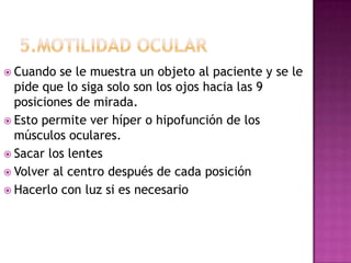  Cuando  se le muestra un objeto al paciente y se le
  pide que lo siga solo son los ojos hacia las 9
  posiciones de mirada.
 Esto permite ver híper o hipofunción de los
  músculos oculares.
 Sacar los lentes
 Volver al centro después de cada posición
 Hacerlo con luz si es necesario
 