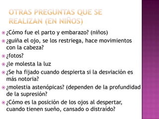  ¿Cómo   fue el parto y embarazo? (niños)
 ¿guiña el ojo, se los restriega, hace movimientos
  con la cabeza?
 ¿fotos?
 ¿le molesta la luz
 ¿Se ha fijado cuando despierta si la desviación es
  más notoria?
 ¿molestia astenópicas? (dependen de la profundidad
  de la supresión?
 ¿Cómo es la posición de los ojos al despertar,
  cuando tienen sueño, cansado o distraído?
 