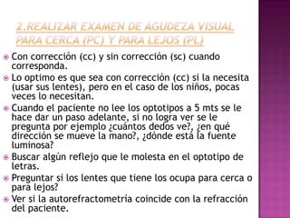  Con corrección (cc) y sin corrección (sc) cuando
  corresponda.
 Lo optimo es que sea con corrección (cc) si la necesita
  (usar sus lentes), pero en el caso de los niños, pocas
  veces lo necesitan.
 Cuando el paciente no lee los optotipos a 5 mts se le
  hace dar un paso adelante, si no logra ver se le
  pregunta por ejemplo ¿cuántos dedos ve?, ¿en qué
  dirección se mueve la mano?, ¿dónde está la fuente
  luminosa?
 Buscar algún reflejo que le molesta en el optotipo de
  letras.
 Preguntar si los lentes que tiene los ocupa para cerca o
  para lejos?
 Ver si la autorefractometría coincide con la refracción
  del paciente.
 