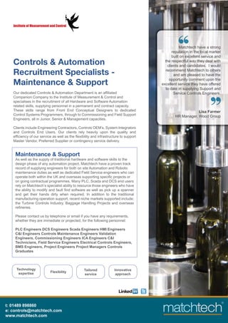 Institute of Measurement and Control




                                                                                                 Matchtech have a strong
                                                                                            reputation in the local market
                                                                                            built on excellent service and
   Controls & Automation                                                                the respectful way they deal with
                                                                                         clients and candidates. I would
                                                                                        recommend Matchtech to others
   Recruitment Specialists -                                                                 and am pleased to have the
                                                                                          opportunity comment upon the
   Maintenance & Support                                                              excellent service they have offered
                                                                                        to date in supplying Support and
   Our dedicated Controls & Automation Department is an afﬁliated                            Service Controls Engineers.
   Companion Company to the Institute of Measurement & Control and
   specialises in the recruitment of all Hardware and Software Automation
   related skills, supplying personnel in a permanent and contract capacity.
   These skills range from Front End Conceptual Designers to dedicated                                    Lisa Farmer
   Control Systems Programmers, through to Commissioning and Field Support                    HR Manager, Wood Group
   Engineers, all in Junior, Senior & Management capacities.

   Clients include Engineering Contractors, Controls OEM’s, System Integrators
   and Controls End Users. Our clients rely heavily upon the quality and
   efﬁciency of our service as well as the ﬂexibility and infrastructure to support
   Master Vendor, Preferred Supplier or contingency service delivery.


    Maintenance & Support
    As well as the supply of traditional hardware and software skills to the
    design phase of any automation project, Matchtech have a proven track
    record of supplying engineers for both on site Automation and Robotic
    maintenance duties as well as dedicated Field Service engineers who can
    operate both within the UK and overseas supporting speciﬁc projects or
    on going contractual programmes. Many PLC, Scada and DCS end users
    rely on Matchtech’s specialist ability to resource those engineers who have
    the ability to modify and fault ﬁnd software as well as pick up a spanner
    and get their hands dirty when required. In addition to the traditional
    manufacturing operation support, recent niche markets supported include;
    the Turbine Controls Industry, Baggage Handling Projects and overseas
    reﬁneries.

    Please contact us by telephone or email if you have any requirements,
    whether they are immediate or projected, for the following personnel:

    PLC Engineers DCS Engineers Scada Engineers HMI Engineers
    C&I Engineers Controls Maintenance Engineers Validation
    Engineers, Commissioning Engineers ICA Engineers C&I
    Technicians, Field Service Engineers Electrical Controls Engineers,
    BMS Engineers, Project Engineers Project Managers Controls
    Graduates



     Technology                                  Tailored           Innovative
      expertise             Flexibility
                                                 service             approach




t: 01489 898860
e: controls@matchtech.com
www.matchtech.com
 
