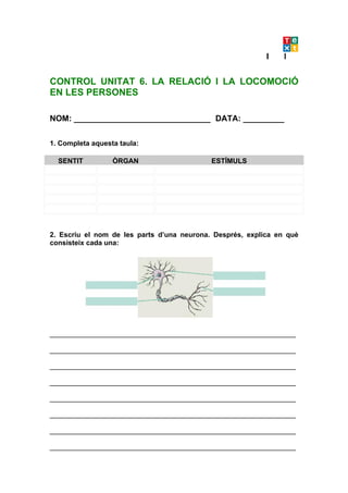 CONTROL UNITAT 6. LA RELACIÓ I LA LOCOMOCIÓ
EN LES PERSONES

NOM: ______________________________ DATA: _________

1. Completa aquesta taula:

  SENTIT          ÒRGAN                     ESTÍMULS




2. Escriu el nom de les parts d’una neurona. Després, explica en què
consisteix cada una:




_______________________________________________________________

_______________________________________________________________

_______________________________________________________________

_______________________________________________________________

_______________________________________________________________

_______________________________________________________________

_______________________________________________________________

_______________________________________________________________
 