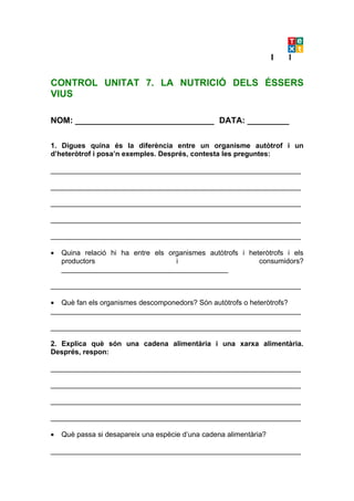 CONTROL UNITAT 7. LA NUTRICIÓ DELS ÉSSERS
VIUS

NOM: ______________________________ DATA: _________

1. Digues quina és la diferència entre un organisme autòtrof i un
d’heteròtrof i posa’n exemples. Després, contesta les preguntes:

_______________________________________________________________

_______________________________________________________________

_______________________________________________________________

_______________________________________________________________

_______________________________________________________________

•   Quina relació hi ha entre els organismes autòtrofs i heteròtrofs i els
    productors                      i                       consumidors?
    __________________________________________

_______________________________________________________________

• Què fan els organismes descomponedors? Són autòtrofs o heteròtrofs?
_______________________________________________________________

_______________________________________________________________

2. Explica què són una cadena alimentària i una xarxa alimentària.
Després, respon:

_______________________________________________________________

_______________________________________________________________

_______________________________________________________________

_______________________________________________________________

•   Què passa si desapareix una espècie d’una cadena alimentària?

_______________________________________________________________
 
