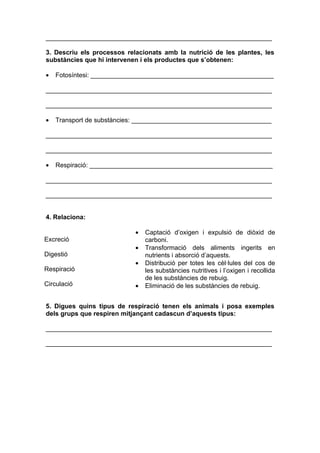 _______________________________________________________________

3. Descriu els processos relacionats amb la nutrició de les plantes, les
substàncies que hi intervenen i els productes que s’obtenen:

•   Fotosíntesi: ___________________________________________________

_______________________________________________________________

_______________________________________________________________

•   Transport de substàncies: _______________________________________

_______________________________________________________________

_______________________________________________________________

•   Respiració: ___________________________________________________

_______________________________________________________________

_______________________________________________________________


4. Relaciona:

                            •   Captació d’oxigen i expulsió de diòxid de
Excreció                        carboni.
                            •   Transformació dels aliments ingerits en
Digestió                        nutrients i absorció d’aquests.
                            •   Distribució per totes les cèl·lules del cos de
Respiració                      les substàncies nutritives i l’oxigen i recollida
                                de les substàncies de rebuig.
Circulació                  •   Eliminació de les substàncies de rebuig.


5. Digues quins tipus de respiració tenen els animals i posa exemples
dels grups que respiren mitjançant cadascun d’aquests tipus:

_______________________________________________________________

_______________________________________________________________
 