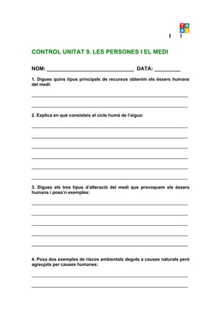 CONTROL UNITAT 9. LES PERSONES I EL MEDI

NOM: ______________________________ DATA: _________

1. Digues quins tipus principals de recursos obtenim els éssers humans
del medi:

_______________________________________________________________

_______________________________________________________________

2. Explica en què consisteix el cicle humà de l’aigua:

_______________________________________________________________

_______________________________________________________________

_______________________________________________________________

_______________________________________________________________

_______________________________________________________________

_______________________________________________________________

3. Digues els tres tipus d’alteració del medi que provoquem els éssers
humans i posa’n exemples:

_______________________________________________________________

_______________________________________________________________

_______________________________________________________________

_______________________________________________________________

_______________________________________________________________


4. Posa dos exemples de riscos ambientals deguts a causes naturals però
agreujats per causes humanes:

_______________________________________________________________

_______________________________________________________________
 