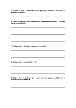 5. Digues en què es converteixen els paisatges naturals a causa de la
intervenció humana:

_______________________________________________________________


6. Escriu el nom dels principals tipus de paisatges humanitzats i explica’n
les característiques:

_______________________________________________________________

_______________________________________________________________

_______________________________________________________________

_______________________________________________________________

_______________________________________________________________


7. Explica què és el desenvolupament sostenible:

_______________________________________________________________

_______________________________________________________________

_______________________________________________________________


8. Explica què és el codi de les 3 R:

_______________________________________________________________

_______________________________________________________________

_______________________________________________________________


9. Digues tres iniciatives que hagin pres els poders públics per a
preservar el medi ambient:

_______________________________________________________________

_______________________________________________________________

_______________________________________________________________
 