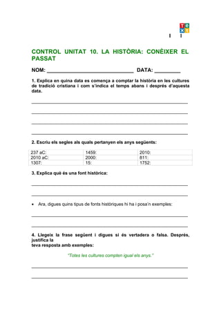 CONTROL UNITAT 10. LA HISTÒRIA: CONÈIXER EL
PASSAT
NOM: ______________________________ DATA: _________

1. Explica en quina data es comença a comptar la història en les cultures
de tradició cristiana i com s’indica el temps abans i després d’aquesta
data.

_______________________________________________________________

_______________________________________________________________

_______________________________________________________________

_______________________________________________________________

2. Escriu els segles als quals pertanyen els anys següents:

237 aC:                     1459:                       2010:
2010 aC:                    2000:                       811:
1307:                       15:                         1752:

3. Explica què és una font històrica:

_______________________________________________________________

_______________________________________________________________

•   Ara, digues quins tipus de fonts històriques hi ha i posa’n exemples:

_______________________________________________________________

_______________________________________________________________

4. Llegeix la frase següent i digues si és vertadera o falsa. Després,
justifica la
teva resposta amb exemples:

                   “Totes les cultures compten igual els anys.”

_______________________________________________________________

_______________________________________________________________
 