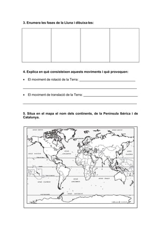 3. Enumera les fases de la Lluna i dibuixa-les:




4. Explica en què consisteixen aquests moviments i què provoquen:

•   El moviment de rotació de la Terra: _______________________________

_______________________________________________________________

•   El moviment de translació de la Terra: ______________________________

_______________________________________________________________


5. Situa en el mapa el nom dels continents, de la Península Ibèrica i de
Catalunya.
 