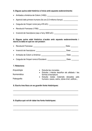5. Digues quina edat històrica s’inicia amb aquests esdeveniments:

•   Arribada a Amèrica de Colom (1492): ______________________________

•   Aparició dels primers humans (fa uns 2,5 milions d’anys): ______________

•   Caiguda de l’Imperi romà (any 476 dC): ____________________________

•   Revolució Francesa (1789): _____________________________________

•   Invenció de l’escriptura (cap a l’any 3000 aC): _______________________


6. Digues quina edat històrica s’acaba amb aquests esdeveniments i
escriu la data en què es van produir:

•   Revolució Francesa: _______________________________ Data: _______

•   Invenció de l’escriptura: _____________________________ Data: _______

•   Arribada de Colom a Amèrica: ________________________ Data: _______

•   Caiguda de l’Imperi romà d’Occident:: __________________ Data: _______


7. Relaciona:

Arqueologia                   •   Estudia les monedes.
                              •   Estudia i intenta desxifrar els alfabets i les
Numismàtica                       formes d’escriptura.
                              •   Estudia restes materials deixades pels
Paleografia                       humans: ossos, estris, obres d’art, edificis...


8. Escriu tres llocs on es guardin fonts històriques:

_______________________________________________________________

_______________________________________________________________


9. Explica què vol dir datar les fonts històriques:

_______________________________________________________________

_______________________________________________________________
 