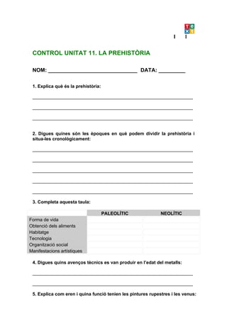 CONTROL UNITAT 11. LA PREHISTÒRIA

 NOM: ______________________________ DATA: _________

 1. Explica què és la prehistòria:

 _______________________________________________________________

 _______________________________________________________________

 _______________________________________________________________


 2. Digues quines són les èpoques en què podem dividir la prehistòria i
 situa-les cronològicament:

 _______________________________________________________________

 _______________________________________________________________

 _______________________________________________________________

 _______________________________________________________________

 _______________________________________________________________

 3. Completa aquesta taula:

                                     PALEOLÍTIC              NEOLÍTIC
Forma de vida
Obtenció dels aliments
Habitatge
Tecnologia
Organització social
Manifestacions artístiques

 4. Digues quins avenços tècnics es van produir en l’edat del metalls:

 _______________________________________________________________

 _______________________________________________________________

 5. Explica com eren i quina funció tenien les pintures rupestres i les venus:
 