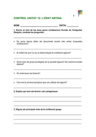 CONTROL UNITAT 12. L’EDAT ANTIGA

NOM: ______________________________ DATA: _________

1. Escriu el nom de les dues grans civilitzacions fluvials de l’antiguitat.
Després, contesta les preguntes:

_______________________________________________________________

•   De quina època daten els documents escrits més antics d’aquestes
    civilitzacions?

_______________________________________________________________

•   Al voltant de quin riu es va desenvolupar la civilització egípcia?

_______________________________________________________________

•   Quins eren els grups privilegiats de la societat egípcia? Qui exercia el poder
    absolut?

_______________________________________________________________

•   On enterraven els faraons?

_______________________________________________________________

•   Com era la primera escriptura que van utilitzar els egipcis?

_______________________________________________________________

2. Explica qui eren els fenicis i els cartaginesos:

_______________________________________________________________

_______________________________________________________________

_______________________________________________________________

3. Digues els principals trets de la civilització grega:

_______________________________________________________________

_______________________________________________________________

_______________________________________________________________
 