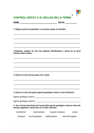 CONTROL UNITAT 2. EL RELLEU DE LA TERRA
NOM: ______________________________ DATA: _________

1. Digues què és la geosfera i en quines capes es divideix:

_______________________________________________________________

_______________________________________________________________

_______________________________________________________________

_______________________________________________________________

Després, explica on són les plaques litosfèriques i quina és la seva
relació amb el relleu:

_______________________________________________________________

_______________________________________________________________

_______________________________________________________________

_______________________________________________________________

2. Escriu el nom de les parts d’un volcà:

_______________________________________________________________

_______________________________________________________________

_______________________________________________________________

3. Escriu el nom de quatre agents geològics interns i tres d’externs:

Agents geològics interns: ___________________________________________

Agents geològics externs: __________________________________________

 Ara, tria les tres fases de l’acció dels agents geològics externs entre els
termes següents i escriu-los en l’ordre correcte:

   terratrèmol        sedimentació          erupció volcànica       erosió

    transport    xoc de plaques      desforestació        fusió del magma
 