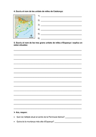4. Escriu el nom de les unitats de relleu de Catalunya:

                            1) ______________________________________

                            2) ______________________________________

                            3) ______________________________________

                            4) ______________________________________

                            5) ______________________________________

                            6) ______________________________________

5. Escriu el nom de les tres grans unitats de relleu d’Espanya i explica on
estan situades:

_______________________________________________________________

_______________________________________________________________

_______________________________________________________________

_______________________________________________________________

_______________________________________________________________

_______________________________________________________________

_______________________________________________________________

_______________________________________________________________

_______________________________________________________________

_______________________________________________________________

_______________________________________________________________

_______________________________________________________________

_______________________________________________________________

_______________________________________________________________

 Ara, respon:

•   Quin és l’altilplà situat al centre de la Península Ibèrica? _______________

•   Quina és la muntanya més alta d’Espanya? _________________________
 