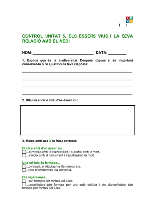 CONTROL UNITAT 5. ELS ÉSSERS VIUS I LA SEVA
RELACIÓ AMB EL MEDI

NOM: ______________________________ DATA: _________

1. Explica què és la biodiversitat. Després, digues si és important
conservar-la o no i justifica la teva resposta:

_______________________________________________________________

_______________________________________________________________

_______________________________________________________________

_______________________________________________________________

2. Dibuixa el cicle vital d’un ésser viu:




3. Marca amb una X la frase correcta:

El cicle vital d’un ésser viu...
...comença amb la reproducció i s’acaba amb la mort.
...s’inicia amb el naixement i s’acaba amb la mort.
Una cèl·lula és formada...
...pel nucli, el citoplasma i la membrana.
...pels cromosomes i la clorofil·la.
Els organismes...
...són formats per moltes cèl·lules.
...unicel·lulars són formats per una sola cèl·lula i els pluricel·lulars són
formats per moltes cèl·lules.
 