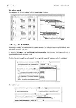 CONTROL Y SEGUIMIENTO
CAP. 2
100
Con la línea base 2
 La duración del proyecto es 130 días y la línea base es 100 días.
COMPARACIÓN DE COSTOS
Ahora para comparar los costos debemos ingresar al cuadro de diálogo Proyecto y a Opciones de valor
acumulado para este proyecto.
En la opción Línea base para el cálculo del valor acumulado, seleccionamos la línea base con la que
queremos comparar el proyecto actual.
También hemos insertado las columnas de los campos de costos de cada una de las líneas bases.
Con la Línea base
 