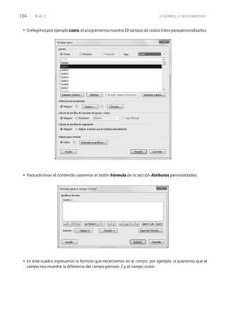 CONTROL Y SEGUIMIENTO
CAP. 2
104
 Si elegimos por ejemplo costo, el programa nos muestra 10 campos de costos listos para personalizarlos.
 Para adicionar el contenido usaremos el botón Fórmula de la sección Atributos personalizados.
 En este cuadro ingresamos la fórmula que necesitamos en el campo, por ejemplo, si queremos que el
campo nos muestre la diferencia del campo previsto 2 y el campo costo.
 