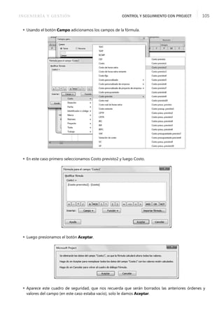 INGENIERÍA Y GESTIÓN CONTROL Y SEGUIMIENTO CON PROJECT 105
 Usando el botón Campo adicionamos los campos de la fórmula.
 En este caso primero seleccionamos Costo previsto2 y luego Costo.
 Luego presionamos el botón Aceptar.
 Aparece este cuadro de seguridad, que nos recuerda que serán borrados las anteriores órdenes y
valores del campo (en este caso estaba vacío), solo le damos Aceptar.
 