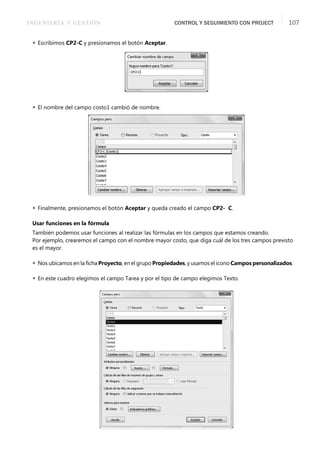 INGENIERÍA Y GESTIÓN CONTROL Y SEGUIMIENTO CON PROJECT 107
 Escribimos CP2-C y presionamos el botón Aceptar.
 El nombre del campo costo1 cambió de nombre.
 Finalmente, presionamos el botón Aceptar y queda creado el campo CP2- C.
Usar funciones en la fórmula
También podemos usar funciones al realizar las fórmulas en los campos que estamos creando.
Por ejemplo, crearemos el campo con el nombre mayor costo, que diga cuál de los tres campos previsto
es el mayor.
 Nos ubicamos en la ﬁcha Proyecto, en el grupo Propiedades, y usamos el icono Campos personalizados.
 En este cuadro elegimos el campo Tarea y por el tipo de campo elegimos Texto.
 