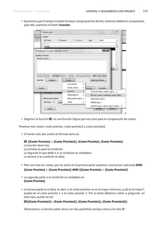INGENIERÍA Y GESTIÓN CONTROL Y SEGUIMIENTO CON PROJECT 109
 Queremos que el campo muestre el mayor campo previsto de tres, entonces debemos compararlos,
para ello usaremos el botón Función.
 Elegimos la función IIF, es una función lógica que nos sirve para la comparación de costos.
Tenemos tres costos: costo previsto, costo previsto1 y costo previsto2.
 Si fueran solo dos costos la fórmula sería así:
IIF ([Costo Previsto] > [Costo Previsto1], [Costo Previsto], [Costo Previsto])
La función tiene tres:
La primera es para la condición.
La segunda lo que debe ir si la condición es verdadera.
La tercera si la condición es falsa.
 Pero son tres los costos, por los tanto en la primera parte usaremos una función adicional AND.
[Costo Previsto] > [Costo Previsto1] AND ([Costo Previsto] > [Costo Previsto2]
 La segunda parte si la condición es verdadera es:
[Costo Previsto]
 La tercera parte es la falsa, es decir si el costo previsto no es el mayor entonces ¿cuál es el mayor?,
puede ser el costo previsto 1 o el costo previsto 2. Por lo tanto debemos volver a preguntar, en
este caso, puede ser así:
IIF([Costo Previsto1]> [Costo Previsto2], [Costo Previsto1], [Costo Previsto2]))
Observemos: La tercera parte cierra con dos paréntesis porque cierra a los dos IIF.
 