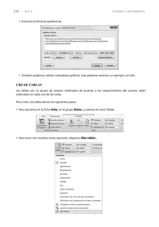 CONTROL Y SEGUIMIENTO
CAP. 2
110
 Entonces la fórmula quedará así.
 También podemos utilizar indicadores gráﬁcos, más adelante veremos un ejemplo con ello.
CREAR TABLAS
Las tablas son un grupo de campos ordenados de acuerdo a los requerimientos del usuario, están
ordenados en cada una de las vistas.
Para crear una tabla damos los siguientes pasos:
 Nos ubicamos en la ﬁcha Vista, en el grupo Datos, y usamos el icono Tablas.
 Este icono nos muestra varias opciones, elegimos Más tablas...
 