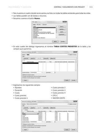 INGENIERÍA Y GESTIÓN CONTROL Y SEGUIMIENTO CON PROJECT 111
 Nos muestra un cuadro donde se encuentra una lista con todas las tablas existentes para todas las vistas.
 Las tablas pueden ser de tareas o recursos.
 Nosotros usamos el botón Nueva…
 En este cuadro de diálogo ingresamos el nombre TABLA COSTOS PREVISTOS de la tabla y los
campos que queremos.
 Ingresamos los siguientes campos:
 Nombre
 Duración
 Costo
 Costo previsto
 Costo previsto 1
 Costo previsto 2
 Costo previsto 3
 Costo previsto 4
 CP2-C
 MAYOR COSTO
 
