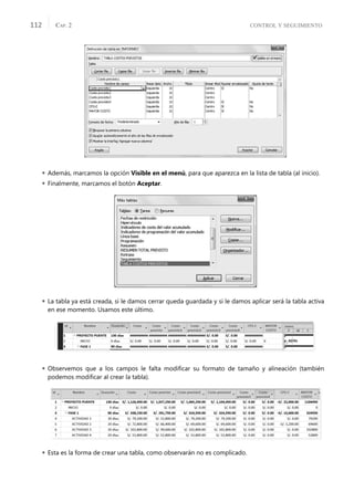 CONTROL Y SEGUIMIENTO
CAP. 2
112
 Además, marcamos la opción Visible en el menú, para que aparezca en la lista de tabla (al inicio).
 Finalmente, marcamos el botón Aceptar.
 La tabla ya está creada, si le damos cerrar queda guardada y si le damos aplicar será la tabla activa
en ese momento. Usamos este último.
 Observemos que a los campos le falta modiﬁcar su formato de tamaño y alineación (también
podemos modiﬁcar al crear la tabla).
 Esta es la forma de crear una tabla, como observarán no es complicado.
 