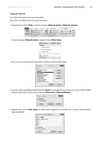 INGENIERÍA Y GESTIÓN CONTROL Y SEGUIMIENTO CON PROJECT 113
CREAR VISTAS
Las vistas ﬁnalmente son la suma de tablas.
Para crear una tabla damos los siguientes pasos:
 Ingresamos a la ﬁcha Vista y usamos el grupo Vistas de tareas o Vistas de recursos.
 Usamos el grupo Vistas de tareas y luego el icono Otras vistas.
 Este icono nos muestra varias opciones, nosotros usaremos Más vistas.
 En este cuadro de diálogo usamos el botón Nuevo y el programa nos muestra un nuevo cuadro donde
tenemos que deﬁnir nueva vista, puede ser Vista única o Vista combinada.
 Elegimos por ahora Vista única. En este cuadro digitamos el nombre de la vista y seleccionamos
algunos detalles.
 
