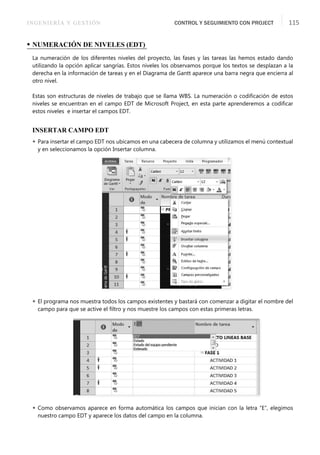 INGENIERÍA Y GESTIÓN CONTROL Y SEGUIMIENTO CON PROJECT 115
• NUMERACIÓN DE NIVELES (EDT)
La numeración de los diferentes niveles del proyecto, las fases y las tareas las hemos estado dando
utilizando la opción aplicar sangrías. Estos niveles los observamos porque los textos se desplazan a la
derecha en la información de tareas y en el Diagrama de Gantt aparece una barra negra que encierra al
otro nivel.
Estas son estructuras de niveles de trabajo que se llama WBS. La numeración o codiﬁcación de estos
niveles se encuentran en el campo EDT de Microsoft Project, en esta parte aprenderemos a codiﬁcar
estos niveles e insertar el campos EDT.
INSERTAR CAMPO EDT
 Para insertar el campo EDT nos ubicamos en una cabecera de columna y utilizamos el menú contextual
y en seleccionamos la opción Insertar columna.
 El programa nos muestra todos los campos existentes y bastará con comenzar a digitar el nombre del
campo para que se active el ﬁltro y nos muestre los campos con estas primeras letras.
 Como observamos aparece en forma automática los campos que inician con la letra “E”, elegimos
nuestro campo EDT y aparece los datos del campo en la columna.
 