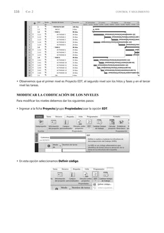 CONTROL Y SEGUIMIENTO
CAP. 2
116
 Observemos que el primer nivel es Proyecto EDT, el segundo nivel son los hitos y fases y en el tercer
nivel las tareas.
MODIFICAR LA CODIFICACIÓN DE LOS NIVELES
Para modiﬁcar los niveles debemos dar los siguientes pasos:
 Ingresar a la ﬁcha Proyecto/grupo Propiedades/usar la opción EDT.
 En esta opción seleccionamos Deﬁnir código.
 