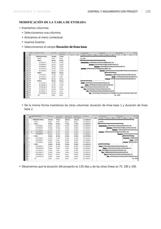 INGENIERÍA Y GESTIÓN CONTROL Y SEGUIMIENTO CON PROJECT 135
MODIFICACIÓN DE LA TABLA DE ENTRADA
 Insertamos columnas.
 Seleccionamos una columna.
 Activamos el menú contextual.
 Usamos Insertar.
 Seleccionamos el campo Duración de línea base.
 De la misma forma insertamos las otras columnas: duración de línea base 1 y duración de línea
base 2.
 Observemos que la duración del proyecto es 130 días y de las otras líneas es 75, 100 y 100.
 