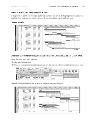 INGENIERÍA Y GESTIÓN CONTROL Y SEGUIMIENTO CON PROJECT 137
MODIFICACIÓN DEL DIAGRAMA DE GANTT
El Diagrama de Gantt nos muestra las barras Gantt de las tareas de la programación actual. Lo
modiﬁcaremos para que nos muestre la barra de seguimiento de una de las líneas base.
Tabla de entrada
CAMBIAR EL FORMATO PARA QUE NOS MUESTRE LAS BARRAS DE LA LÍNEA BASE
 Nos ubicamos en la ﬁcha Formato.
 En el grupo Estilo de barra.
 En Línea de base seleccionamos Línea de base, con ello estamos seleccionando la primera línea base.
 Al seleccionar el programa nos muestra el siguiente Diagrama de Gantt:
 
