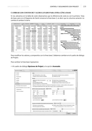 INGENIERÍA Y GESTIÓN CONTROL Y SEGUIMIENTO CON PROJECT 139
CAMBIAR LOS COSTOS DE VALOR GANADO PARA OTRA LÍNEA BASE
Si nos ubicamos en la tabla de costo observamos que la diferencia de costo es con la primera línea
de base, pero en el Diagrama de Gantt conserva la línea base 2, es decir que la columna variación no
cambia al cambiar la barra.
Para modiﬁcar los valores y compararlos con la línea base 2 debemos cambiar en el cuadro de diálogo
de Project.
Para cambiar la línea base ingresamos:
 Al cuadro de diálogo Opciones de Project, a la opción Avanzado.
 