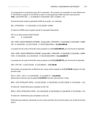 INGENIERÍA Y GESTIÓN CONTROL Y SEGUIMIENTO CON PROJECT 143
La comparación es económica pero de lo avanzado. De acuerdo a lo avanzado el costo debería ser
$ 718,550.00 y se gastó $ 722,550.00, es decir se está gastando 4,000 más del costo previsto.
%VC= (VC/CPTR)*100 = ( -$ 4,000.00/ $ 718,550.00)* 100= 0.5566%= 1%
Económicamente estamos gastando 0.56% de acuerdo a lo realizado.
IRC= CPTR/CRTR= = $ 718,550.00 / $ 722,550.00= 0.9944
El índice es 0.9944 veces el gasto real de lo avanzado físicamente.
CPF Es el costo previsto $1027,250.00
CPF2 $ 1,104,450.00
CEF= CRTR+ (COSTO PREVISTO-CPTR)/IRC Donde el IRC= CPTR/CRTR = $ 718,550.00 / $ 722,550.00 = 0.9944
CEF= $ 718,550.00+ ($ 1,027,250.00 - $ 718,550.00)/0.9944 = $ 1,032,968.46
La proyección de costo al ﬁnal del nuevo proyecto es de $ 1,032,968.46, por encima de lo esperado.
CEF2= CRTR+ (COSTO PREVISTO2-CPTR)/IRC Donde el IRC= CPTR/CRTR = $ 718,550.00 / $ 722,550.00 = 0.9944
CEF2= $ 718,550.00+ ($ 1,104,450.00 - $ 718,550.00)/0.9944 = $ 1,110,669.75
La proyección de costo al ﬁnal del nuevo proyecto es de $ 1,110,669.75, por encima de lo esperado .
VAF= CPF-CEF = $ 1027,250.00 - $ 1,032,968.46 = -$ 5,718.46
De acuerdo a la proyección, la diferencia de lo que vamos a gastar es de $ 5,718.46 respecto al costo
previsto total.
VAF 2= CPF2 – CEF 2= $ 1,104,450.00 - $ 1,110,669.75 = $ 6,219.65
Quiere decir entonces que se gastará $ 6,219.65 más del costo previsto 2 total.
IRPC= (CPF-CPTR)/(CPF-CRTR) = ($ 1027,250.00- $ 718,550.00) /( $ 1027,250.00- $ 722,550.00) = 1.01
El índice de rendimiento para completar es de 1.01.
IRPC2= (CPF2-CPTR)/(CPF2-CRTR) = ($ 1,104,450.00- $ 718,550.00)/( $ 1,104,450.00- $ 722,550.00)= 1.01
El índice de rendimiento para completar es de 1.01.
Obsérvese que estamos calculando con los costos previstos de la primera base y los costos de la línea
base 2.
 