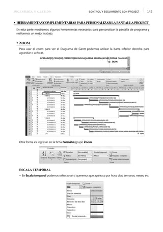 INGENIERÍA Y GESTIÓN CONTROL Y SEGUIMIENTO CON PROJECT 145
• HERRAMIENTASCOMPLEMENTARIASPARAPERSONALIZARLAPANTALLAPROJECT
En esta parte mostramos algunas herramientas necesarias para personalizar la pantalla de programa y
realicemos un mejor trabajo.
• ZOOM
Para usar el zoom para ver el Diagrama de Gantt podemos utilizar la barra inferior derecha para
agrandar o achicar.
Otra forma es ingresar en la ﬁcha Formato/grupo Zoom.
ESCALA TEMPORAL
 En Escala temporal podemos seleccionar si queremos que aparezca por hora, días, semanas, meses, etc.
 
