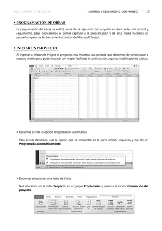 INGENIERÍA Y GESTIÓN CONTROL Y SEGUIMIENTO CON PROJECT 15
• PROGRAMACIÓN DE OBRAS
La programación de obras se realiza antes de la ejecución del proyecto es decir antes del control y
seguimiento, pero dedicaremos el primer capítulo a la programación y de esta forma hacemos un
pequeño repaso de las herramientas básicas de Microsoft Project.
• INICIAR UN PROYECTO
Al ingresar a Microsoft Project el programa nos muestra una pantalla que debemos de personalizar a
nuestro criterio para poder trabajar con mayor facilidad. A continuación, algunas modiﬁcaciones básicas.
 Debemos activar la opción Programación automática.
Para activar debemos usar la opción que se encuentra en la parte inferior izquierda y dar clic en
Programada automáticamente.
 Debemos seleccionar una fecha de inicio.
Nos ubicamos en la ﬁcha Proyecto, en el grupo Propiedades y usamos el icono Información del
proyecto.
 