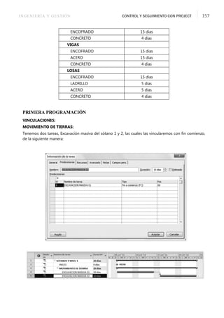 INGENIERÍA Y GESTIÓN CONTROL Y SEGUIMIENTO CON PROJECT 157
PRIMERA PROGRAMACIÓN
VINCULACIONES:
MOVIMIENTO DE TIERRAS:
Tenemos dos tareas, Excavación masiva del sótano 1 y 2, las cuales las vincularemos con ﬁn comienzo,
de la siguiente manera:
ENCOFRADO 15 días
CONCRETO 4 días
VIGAS
ENCOFRADO 15 días
ACERO 15 días
CONCRETO 4 días
LOSAS
ENCOFRADO 15 días
LADRILLO 5 días
ACERO 5 días
CONCRETO 4 días
 