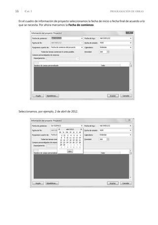 PROGRAMACIÓN DE OBRAS
CAP. 1
16
En el cuadro de información de proyecto seleccionamos la fecha de inicio o fecha ﬁnal de acuerdo a lo
que se necesita. Por ahora marcamos la Fecha de comienzo.
Seleccionamos, por ejemplo, 2 de abril de 2012.
 