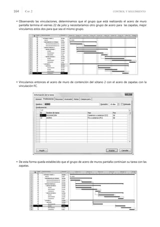 CONTROL Y SEGUIMIENTO
CAP. 2
164
 Observando las vinculaciones, determinamos que el grupo que está realizando el acero de muro
pantalla termina el viernes 22 de julio y necesitaríamos otro grupo de acero para las zapatas, mejor
vinculamos estos dos para que sea el mismo grupo.
 Vinculamos entonces el acero de muro de contención del sótano 2 con el acero de zapatas con la
vinculación FC.
 De esta forma queda establecido que el grupo de acero de muros pantalla continúan su tarea con las
zapatas.
 