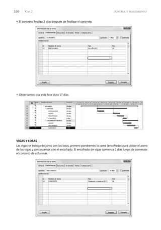 CONTROL Y SEGUIMIENTO
CAP. 2
166
 El concreto ﬁnaliza 2 días después de ﬁnalizar el concreto.
 Observamos que esta fase dura 17 días.
VIGAS Y LOSAS
Las vigas se trabajarán junto con las losas, primero pondremos la cama (encofrado) para ubicar el acero
de las vigas y continuamos con el encofrado. El encofrado de vigas comienza 2 días luego de comenzar
el concreto de columnas.
 