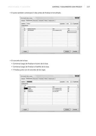 INGENIERÍA Y GESTIÓN CONTROL Y SEGUIMIENTO CON PROJECT 169
 El acero también comenzará 3 días antes de ﬁnalizar el encofrado.
 El concreto de la losa:
 Comienza luego de ﬁnalizar el acero de la losa.
 Comienza luego de ﬁnalizar el ladrillo de la losa.
 Y ﬁnaliza junto con el concreto de las vigas.
 