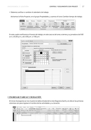 INGENIERÍA Y GESTIÓN CONTROL Y SEGUIMIENTO CON PROJECT 17
 Debemos veriﬁcar o cambiar el calendario de trabajo.
Activamos la ﬁcha Proyecto, en el grupo Propiedades, y usamos el icono Cambiar tiempo de trabajo.
En este cuadro veriﬁcamos el horario de trabajo, en este caso es de lunes a viernes y su jornada es de 9:00
a.m. a 01:00 p.m. y de 3:00 p.m. a 7:00 p.m.
• INGRESAR TAREAS Y DURACIÓN
Al iniciar el programa se nos muestra la tabla entrada de la vista Diagrama Gantt y en ella en las primeras
columnas son para ingresar el nombre de las actividades y su duración.
 