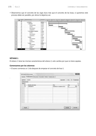 CONTROL Y SEGUIMIENTO
CAP. 2
170
 Observemos que el concreto de las vigas dura más que el concreto de las losas, si queremos este
proceso debe ser paralelo, por ahora lo dejamos así.
SÓTANO 1
El sótano 1 tiene las mismas características del sótano 2, solo cambia por que no tiene zapatas.
Comenzamos por las columnas
 El acero comienza un 1 día después de empezar el concreto de losa 1.
.
 