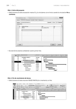 CONTROL Y SEGUIMIENTO
CAP. 2
184
Hito 1, Inicio del proyecto
 Seleccionamos la tarea excavación masiva S1 y la vinculamos con el inicio usando la vinculación Fin a
comienzo.
 De esta forma estamos señalando nuestro primer hito.
Hito 2, Fin de movimiento de tierras
 Seleccionamos la tarea resumen MURO PANTALLA e insertamos un hito.
 