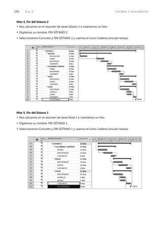 CONTROL Y SEGUIMIENTO
CAP. 2
186
Hito 4, Fin del Sótano 2
 Nos ubicamos en el resumen de tarea Sótano 1 e insertamos un hito.
 Digitamos su nombre: FIN SÓTANO 2.
 Seleccionamos Concreto y FIN SÓTANO 2 y usamos el icono Cadena (vincular tareas).
Hito 5, Fin del Sótano 1
 Nos ubicamos en el resumen de tarea Nivel 1 e insertamos un hito.
 Digitamos su nombre: FIN SÓTANO 1.
 Seleccionamos Concreto y FIN SÓTANO 1 y usamos el icono Cadena (vincular tareas).
 