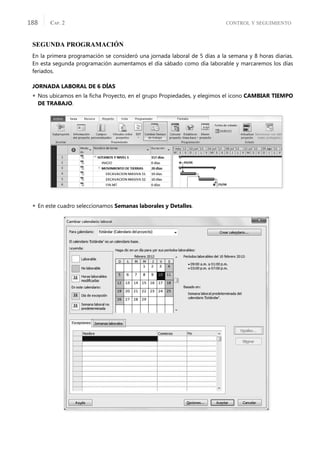 CONTROL Y SEGUIMIENTO
CAP. 2
188
SEGUNDA PROGRAMACIÓN
En la primera programación se consideró una jornada laboral de 5 días a la semana y 8 horas diarias.
En esta segunda programación aumentamos el día sábado como día laborable y marcaremos los días
feriados.
JORNADA LABORAL DE 6 DÍAS
 Nos ubicamos en la ﬁcha Proyecto, en el grupo Propiedades, y elegimos el icono CAMBIAR TIEMPO
DE TRABAJO.
 En este cuadro seleccionamos Semanas laborales y Detalles.
 