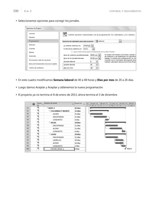 CONTROL Y SEGUIMIENTO
CAP. 2
190
 Seleccionamos opciones para corregir los jornales.
 En este cuadro modiﬁcamos Semana laboral de 40 a 48 horas y Días por mes de 20 a 26 días.
 Luego damos Aceptar y Aceptar y obtenemos la nueva programación.
 El proyecto ya no termina el 8 de enero de 2013, ahora termina el 3 de diciembre.
 