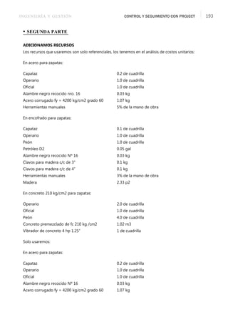 INGENIERÍA Y GESTIÓN CONTROL Y SEGUIMIENTO CON PROJECT 193
• SEGUNDA PARTE
ADICIONAMOS RECURSOS
Los recursos que usaremos son solo referenciales, los tenemos en el análisis de costos unitarios:
En acero para zapatas:
Capataz 0.2 de cuadrilla
Operario 1.0 de cuadrilla
Oﬁcial 1.0 de cuadrilla
Alambre negro recocido nro. 16 0.03 kg
Acero corrugado fy = 4200 kg/cm2 grado 60 1.07 kg
Herramientas manuales 5% de la mano de obra
En encofrado para zapatas:
Capataz 0.1 de cuadrilla
Operario 1.0 de cuadrilla
Peón 1.0 de cuadrilla
Petróleo D2 0.05 gal
Alambre negro recocido Nº 16 0.03 kg
Clavos para madera c/c de 3” 0.1 kg
Clavos para madera c/c de 4” 0.1 kg
Herramientas manuales 3% de la mano de obra
Madera 2.33 p2
En concreto 210 kg/cm2 para zapatas:
Operario 2.0 de cuadrilla
Oﬁcial 1.0 de cuadrilla
Peón 4.0 de cuadrilla
Concreto premezclado de fc 210 kg /cm2 1.02 m3
Vibrador de concreto 4 hp 1.25” 1 de cuadrilla
Solo usaremos:
En acero para zapatas:
Capataz 0.2 de cuadrilla
Operario 1.0 de cuadrilla
Oﬁcial 1.0 de cuadrilla
Alambre negro recocido Nº 16 0.03 kg
Acero corrugado fy = 4200 kg/cm2 grado 60 1.07 kg
 
