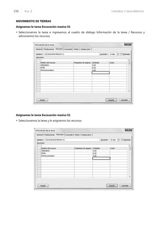 CONTROL Y SEGUIMIENTO
CAP. 2
196
MOVIMIENTO DE TIERRAS
Asignamos la tarea Excavación masiva S1
 Seleccionamos la tarea e ingresamos al cuadro de diálogo Información de la tarea / Recursos y
adicionamos los recursos.
Asignamos la tarea Excavación masiva S1
 Seleccionamos la tarea y le asignamos los recursos.
 