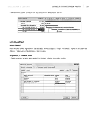 INGENIERÍA Y GESTIÓN CONTROL Y SEGUIMIENTO CON PROJECT 197
 Observemos cómo aparecen los recursos al lado derecho de la barra.
MURO PANTALLA
Muro sótano 2
De la misma forma ingresamos los recursos, damos Aceptar y luego volvemos a ingresar al cuadro de
diálogo y observamos los costos de los recursos.
Asignamos la tarea de acero
 Seleccionamos la tarea, asignamos los recursos y luego vemos los costos.
 