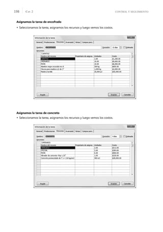 CONTROL Y SEGUIMIENTO
CAP. 2
198
Asignamos la tarea de encofrado
 Seleccionamos la tarea, asignamos los recursos y luego vemos los costos.
Asignamos la tarea de concreto
 Seleccionamos la tarea, asignamos los recursos y luego vemos los costos.
 